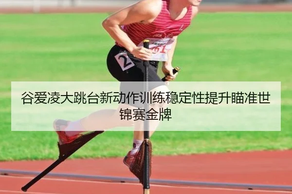 谷爱凌大跳台新动作训练稳定性提升瞄准世锦赛金牌