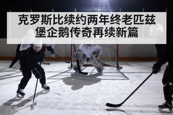 克罗斯比续约两年终老匹兹堡企鹅传奇再续新篇