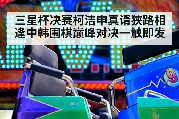 三星杯决赛柯洁申真谞狭路相逢中韩围棋巅峰对决一触即发